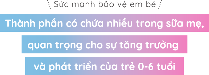 Sức mạnh bảo vệ em bé Thành phần có chứa nhiều trong sữa mẹ,quan trọng cho sự tăng trưởng và phát triển của trẻ 0-6 tuổi